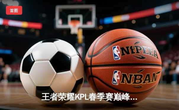 王者荣耀KPL春季赛巅峰对决：成都AG超玩会鏖战五局险胜武汉eStarPro