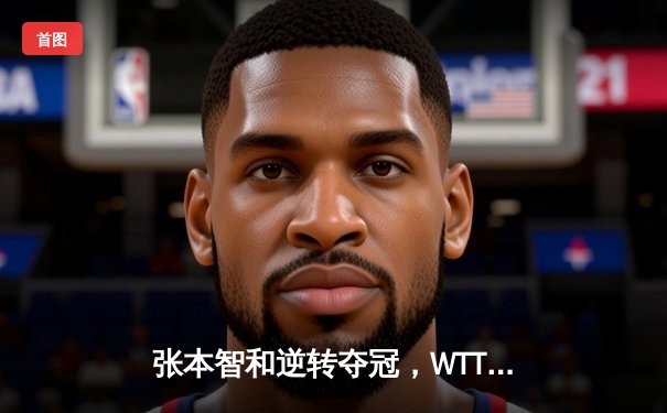 张本智和逆转夺冠，WTT太原站男单决赛上演惊心逆转