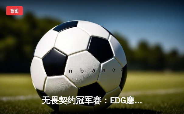 无畏契约冠军赛：EDG鏖战五局力克世界冠军，中国电竞迎来历史性突破