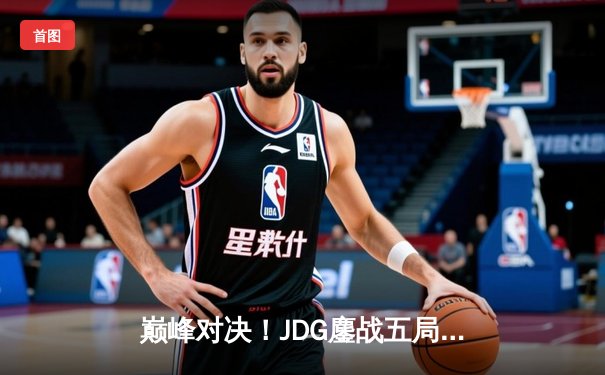 巅峰对决！JDG鏖战五局力克T1，369神级发挥助队挺进MSI决赛