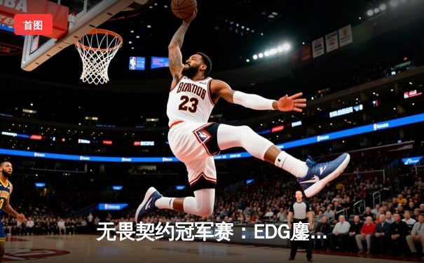 无畏契约冠军赛：EDG鏖战五局力克PRX，CN赛区首进全球四强创历史