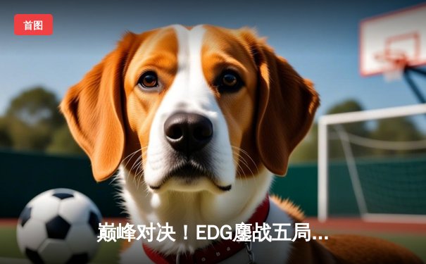 巅峰对决！EDG鏖战五局力克GEN，昂首挺进S13全球总决赛四强