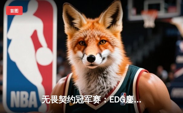 无畏契约冠军赛：EDG鏖战五局力克GEN，亚洲之光闪耀全球总决赛