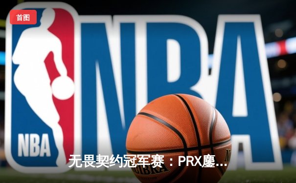 无畏契约冠军赛：PRX鏖战五局险胜EDG，jinggg极限操作引爆全场